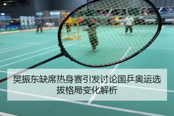 樊振东缺席热身赛引发讨论国乒奥运选拔格局变化解析