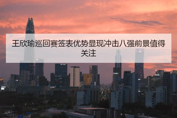 王欣瑜巡回赛签表优势显现冲击八强前景值得关注