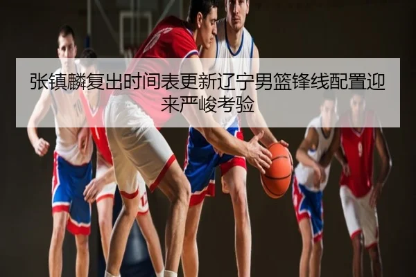 张镇麟复出时间表更新辽宁男篮锋线配置迎来严峻考验