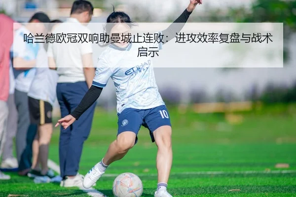 哈兰德欧冠双响助曼城止连败：进攻效率复盘与战术启示