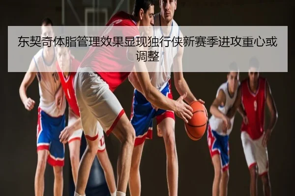 东契奇体脂管理效果显现独行侠新赛季进攻重心或调整