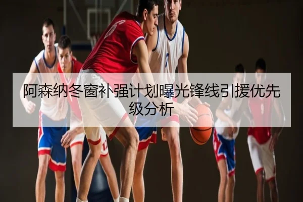阿森纳冬窗补强计划曝光锋线引援优先级分析