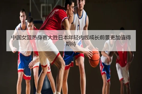 中国女篮热身赛大胜日本年轻内线成长前景更加值得期待